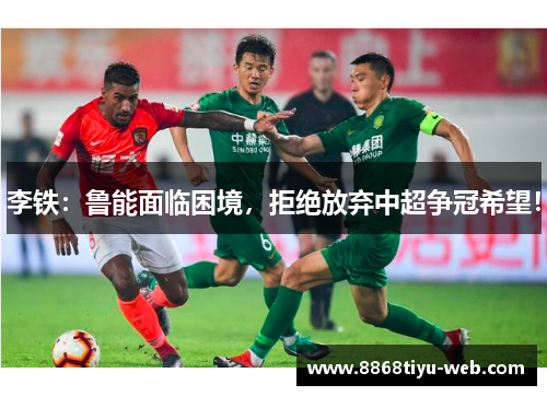 李铁：鲁能面临困境，拒绝放弃中超争冠希望！