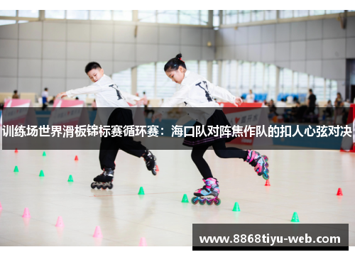 训练场世界滑板锦标赛循环赛：海口队对阵焦作队的扣人心弦对决